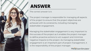 The correct answer is A.
The project manager is responsible for managing all aspects
of the project to ensure that the project objectives are
achieved with its constraints, including managing
stakeholder engagement.
Managing the stakeholder engagement is very important to
the success of the project as it enables the project manager
to define proactive actions to win support and minimize
negative impacts to the project. As managing stakeholder
engagement is an important part of project management, it
is the responsibility of the project manager.
ANSWER
 