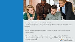 All our questions are updated to the latest
A Guide to the Project Management Body of Knowledge (PMBOK® Guide) 
standard.
Stop by at free.pm-exam-simulator.com/ and try the PM Exam Simulator
free for 7 days.
OSP International LLC has been reviewed and approved by the PMI®
Authorized Training Partner Program. Copyright 2020 OSP International LLC.
All Rights Reserved.
 