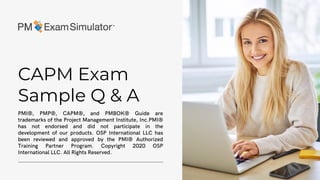 CAPM Exam
Sample Q & A
PMI®, PMP®, CAPM®, and PMBOK® Guide are
trademarks of the Project Management Institute, Inc.PMI®
has not endorsed and did not participate in the
development of our products. OSP International LLC has
been reviewed and approved by the PMI® Authorized
Training Partner Program. Copyright 2020 OSP
International LLC. All Rights Reserved.
 