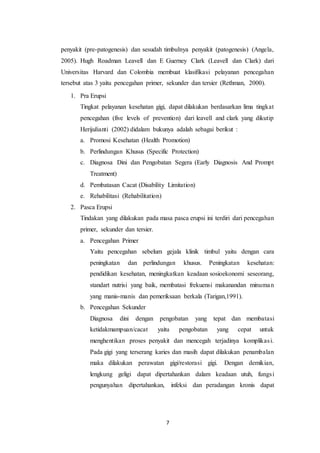 7
penyakit (pre-patogenesis) dan sesudah timbulnya penyakit (patogenesis) (Angela,
2005). Hugh Roadman Leavell dan E Guerney Clark (Leavell dan Clark) dari
Universitas Harvard dan Colombia membuat klasifikasi pelayanan pencegahan
tersebut atas 3 yaitu pencegahan primer, sekunder dan tersier (Rethman, 2000).
1. Pra Erupsi
Tingkat pelayanan kesehatan gigi, dapat dilakukan berdasarkan lima tingkat
pencegahan (five levels of prevention) dari leavell and clark yang dikutip
Herijulianti (2002) didalam bukunya adalah sebagai berikut :
a. Promosi Kesehatan (Health Promotion)
b. Perlindungan Khusus (Specific Protection)
c. Diagnosa Dini dan Pengobatan Segera (Early Diagnosis And Prompt
Treatment)
d. Pembatasan Cacat (Disability Limitation)
e. Rehabilitasi (Rehabilitation)
2. Pasca Erupsi
Tindakan yang dilakukan pada masa pasca erupsi ini terdiri dari pencegahan
primer, sekunder dan tersier.
a. Pencegahan Primer
Yaitu pencegahan sebelum gejala klinik timbul yaitu dengan cara
peningkatan dan perlindungan khusus. Peningkatan kesehatan:
pendidikan kesehatan, meningkatkan keadaan sosioekonomi seseorang,
standart nutrisi yang baik, membatasi frekuensi makanandan minuman
yang manis-manis dan pemeriksaan berkala (Tarigan,1991).
b. Pencegahan Sekunder
Diagnosa dini dengan pengobatan yang tepat dan membatasi
ketidakmampuan/cacat yaitu pengobatan yang cepat untuk
menghentikan proses penyakit dan mencegah terjadinya komplikasi.
Pada gigi yang terserang karies dan masih dapat dilakukan penambalan
maka dilakukan perawatan gigi/restorasi gigi. Dengan demikian,
lengkung geligi dapat dipertahankan dalam keadaan utuh, fungsi
pengunyahan dipertahankan, infeksi dan peradangan kronis dapat
 