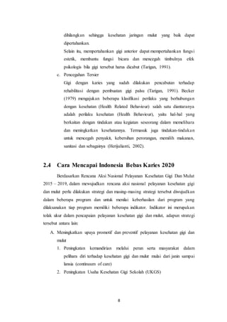 8
dihilangkan sehingga kesehatan jaringan mulut yang baik dapat
dipertahankan.
Selain itu, mempertahankan gigi anterior dapat mempertahankan fungsi
estetik, membantu fungsi bicara dan mencegah timbulnya efek
psikologis bila gigi tersebut harus dicabut (Tarigan, 1991).
c. Pencegahan Tersier
Gigi dengan karies yang sudah dilakukan pencabutan terhadap
rehabilitasi dengan pembuatan gigi palsu (Tarigan, 1991). Becker
(1979) mengajukan beberapa klasifikasi perilaku yang berhubungan
dengan kesehatan (Health Related Behaviour) salah satu diantaranya
adalah perilaku kesehatan (Health Behaviour), yaitu hal-hal yang
berkaitan dengan tindakan atau kegiatan seseorang dalam memelihara
dan meningkatkan kesehatannya. Termasuk juga tindakan-tindakan
untuk mencegah penyakit, kebersihan perorangan, memilih makanan,
sanitasi dan sebagainya (Herijulianti, 2002).
2.4 Cara Mencapai Indonesia Bebas Karies 2020
Berdasarkan Rencana Aksi Nasional Pelayanan Kesehatan Gigi Dan Mulut
2015 – 2019, dalam mewujudkan rencana aksi nasional pelayanan kesehatan gigi
dan mulut perlu dilakukan strategi dan masing-masing strategi tersebut diwujudkan
dalam beberapa program dan untuk menilai keberhasilan dari program yang
dilaksanakan tiap program memiliki beberapa indikator. Indikator ini merupakan
tolak ukur dalam pencapaian pelayanan kesehatan gigi dan mulut, adapun strategi
tersebut antara lain:
A. Meningkatkan upaya promotif dan preventif pelayanan kesehatan gigi dan
mulut
1. Peningkatan kemandirian melalui peran serta masyarakat dalam
pelihara diri terhadap kesehatan gigi dan mulut mulai dari janin sampai
lansia (continuum of care)
2. Peningkatan Usaha Kesehatan Gigi Sekolah (UKGS)
 