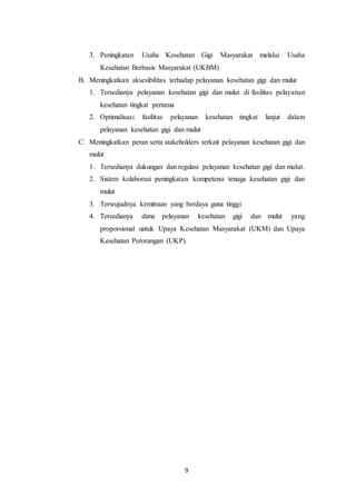9
3. Peningkatan Usaha Kesehatan Gigi Masyarakat melalui Usaha
Kesehatan Berbasis Masyarakat (UKBM)
B. Meningkatkan aksesibilitas terhadap pelayanan kesehatan gigi dan mulut
1. Tersedianya pelayanan kesehatan gigi dan mulut di fasilitas pelayanan
kesehatan tingkat pertama
2. Optimalisasi fasilitas pelayanan kesehatan tingkat lanjut dalam
pelayanan kesehatan gigi dan mulut
C. Meningkatkan peran serta stakeholders terkait pelayanan kesehatan gigi dan
mulut
1. Tersedianya dukungan dan regulasi pelayanan kesehatan gigi dan mulut.
2. Sistem kolaborasi peningkatan kompetensi tenaga kesehatan gigi dan
mulut
3. Terwujudnya kemitraan yang berdaya guna tinggi
4. Tersedianya dana pelayanan kesehatan gigi dan mulut yang
proporsional untuk Upaya Kesehatan Masyarakat (UKM) dan Upaya
Kesehatan Perorangan (UKP).
 