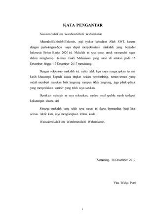 i
KATA PENGANTAR
Assalamu’alaikum Warahmatullahi Wabarakatuh
Alhamdulillahirabbil’alamin, puji syukur kehadirat Allah SWT, karena
dengan pertolongan-Nya saya dapat menyelesaikan makalah yang berjudul
Indonesia Bebas Karies 2020 ini. Makalah ini saya susun untuk memenuhi tugas
dalam menghadapi Kemah Bakti Mahasiswa yang akan di adakan pada 15
Desember hingga 17 Desember 2017 mendatang.
Dengan selesainya makalah ini, maka tidak lupa saya mengucapkan terima
kasih khususnya kepada kakak tingkat selaku pembimbing, teman-teman yang
sudah memberi masukan baik langsung maupun tidak langsung, juga pihak-pihak
yang menyediakan sumber yang telah saya satukan.
Demikian makalah ini saya selesaikan, mohon maaf apabila masih terdapat
kekurangan disana-sini.
Semoga makalah yang telah saya susun ini dapat bermanfaat bagi kita
semua. Akhir kata, saya mengucapkan terima kasih.
Wassalamu’alaikum Warahmatullahi Wabarakatuh.
Semarang, 14 Desember 2017
Vina Widya Putri
 