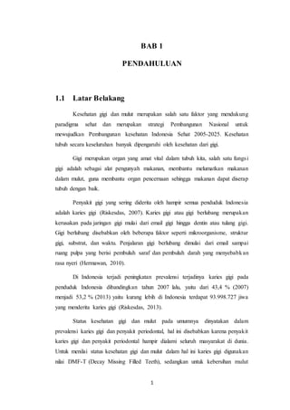 1
BAB 1
PENDAHULUAN
1.1 Latar Belakang
Kesehatan gigi dan mulut merupakan salah satu faktor yang mendukung
paradigma sehat dan merupakan strategi Pembangunan Nasional untuk
mewujudkan Pembangunan kesehatan Indonesia Sehat 2005-2025. Kesehatan
tubuh secara keseluruhan banyak dipengaruhi oleh kesehatan dari gigi.
Gigi merupakan organ yang amat vital dalam tubuh kita, salah satu fungsi
gigi adalah sebagai alat pengunyah makanan, membantu melumatkan makanan
dalam mulut, guna membantu organ pencernaan sehingga makanan dapat diserap
tubuh dengan baik.
Penyakit gigi yang sering diderita oleh hampir semua penduduk Indonesia
adalah karies gigi (Riskesdas, 2007). Karies gigi atau gigi berlubang merupakan
kerusakan pada jaringan gigi mulai dari email gigi hingga dentin atau tulang gigi.
Gigi berlubang disebabkan oleh beberapa faktor seperti mikroorganisme, struktur
gigi, substrat, dan waktu. Penjalaran gigi berlubang dimulai dari email sampai
ruang pulpa yang berisi pembuluh saraf dan pembuluh darah yang menyebabkan
rasa nyeri (Hermawan, 2010).
Di Indonesia terjadi peningkatan prevalensi terjadinya karies gigi pada
penduduk Indonesia dibandingkan tahun 2007 lalu, yaitu dari 43,4 % (2007)
menjadi 53,2 % (2013) yaitu kurang lebih di Indonesia terdapat 93.998.727 jiwa
yang menderita karies gigi (Riskesdas, 2013).
Status kesehatan gigi dan mulut pada umumnya dinyatakan dalam
prevalensi karies gigi dan penyakit periodontal, hal ini disebabkan karena penyakit
karies gigi dan penyakit periodontal hampir dialami seluruh masyarakat di dunia.
Untuk menilai status kesehatan gigi dan mulut dalam hal ini karies gigi digunakan
nilai DMF-T (Decay Missing Filled Teeth), sedangkan untuk kebersihan mulut
 