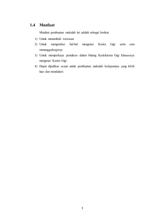 3
1.4 Manfaat
Manfaat pembuatan makalah ini adalah sebagai berikut.
1) Untuk menambah wawasan
2) Untuk mengetahui hal-hal mengenai Karies Gigi serta cara
menanggulanginya
3) Untuk memperkaya penulisan dalam bidang Kedokteran Gigi khususnya
mengenai Karies Gigi
4) Dapat dijadikan acuan untuk pembuatan makalah kedepannya yang lebih
luas dan mendalam
 