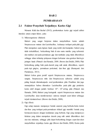 4
BAB 2
PEMBAHASAN
2.1 Faktor Penyebab Terjadinya Karies Gigi
Menurut Kidd dan Bechal (2012), pembentukan karies gigi terjadi akibat
interaksi antara empat faktor, yaitu:
1) Mikroorganisme (Bakteri)
Bakteri yang sangat berperan dalam menyebabkan karies adalah
Streptococcus mutans dan Lactobacillus, keduanya terdapat pada plak gigi.
Plak merupakan suatu lapisan lunak yang terdiri dari kumpulan bakteri yang
tidak terkalsifikasi, berkembang biak di atas suatu matriks yang terbentuk
dan melekat erat pada permukaan gigi dan tambalan yang tidak dibersihkan
sehingga tahan terhadap pelepasan dengan berkumur atau gerakan fisiologis
jaringan lunak (Pintauli dan Hamada, 2008 ; Brown dan Dodds, 2008). Plak
berkembang paling baik pada daerah yang sulit untuk dibersihkan, seperti
pada tepi gingiva, permukaan proksimal, dan fisur gigi (Ramayanti dan
Purnakarya, 2013).
Bakteri kokus gram positif seperti Streptococcus mutans, Streptococcu
sanguis, Streptococcus mitis dan Streptococcus salivarius adalah yang
paling banyak ditemukanpada awal pembentukan plak. Penelitian lain juga
menunjukkan bahwa ditemukan Lactobacillus pada plak gigi penderita
karies aktif dengan jumlah berkisar 104 - 105 sel/mg plak (Pintauli dan
Hamada, 2008). Bakteri yang kariogenik seperti Streptococcus mutans dan
Lactobacillus akan memfermentasi sukrosa menjadi asam laktat sehingga
terjadi demineralisasi (Brown dan Dodds, 2008).
2) Gigi (Host)
Gigi setiap manusia mempunyai bentuk anatomi yang berbeda-beda. Lekuk
dan fisur yang terdapat pada permukaan oklusal gigi memiliki bentuk yang
bermacam-macam dengan kedalaman yang berbeda. Gigi yang mempunyai
lekukan yang dalam merupakan daerah yang sulit untuk dibersihkan dari
sisa-sisa makanan, sehingga plak dapat berkembang dengan cepat dan akan
menyebabkan terjadinya karies gigi (Brown dan Dodds, 2008). Karies pada
 