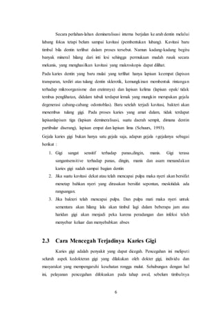 6
Secara perlahan-lahan demineralisasi interna berjalan ke arah dentin melalui
lubang fokus tetapi belum sampai kavitasi (pembentukan lubang). Kavitasi baru
timbul bila dentin terlibat dalam proses tersebut. Namun kadang-kadang begitu
banyak mineral hilang dari inti lesi sehingga permukaan mudah rusak secara
mekanis, yang menghasilkan kavitasi yang makroskopis dapat dilihat.
Pada karies dentin yang baru mulai yang terlihat hanya lapisan keempat (lapisan
transparan, terdiri atas tulang dentin sklerotik, kemungkinan membentuk rintangan
terhadap mikroorganisme dan enzimnya) dan lapisan kelima (lapisan opak/ tidak
tembus penglihatan, didalam tubuli terdapat lemak yang mungkin merupakan gejala
degenerasi cabang-cabang odontoblas). Baru setelah terjadi kavitasi, bakteri akan
menembus tulang gigi. Pada proses karies yang amat dalam, tidak terdapat
lapisanlapisan tiga (lapisan demineralisasi, suatu daerah sempit, dimana dentin
partibular diserang), lapisan empat dan lapisan lima (Schuurs, 1993).
Gejala karies gigi bukan hanya satu gejala saja, adapun gejala ±gejalanya sebagai
berikut :
1. Gigi sangat sensitif terhadap panas,dingin, manis. Gigi terasa
sangantsensitive terhadap panas, dingin, manis dan asam menandakan
karies gigi sudah sampai bagian dentin
2. Jika suatu kavitasi dekat atau telah mencapai pulpa maka nyeri akan bersifat
menetap bahkan nyeri yang dirasakan bersifat sepontan, meskitidak ada
rangsangan.
3. Jika bakteri telah mencapai pulpa. Dan pulpa mati maka nyeri untuk
sementara akan hilang lalu akan timbul lagi dalam beberapa jam atau
haridan gigi akan menjadi peka karena peradangan dan infeksi telah
menyebar keluar dan menyebabkan abses
2.3 Cara Mencegah Terjadinya Karies Gigi
Karies gigi adalah penyakit yang dapat dicegah. Pencegahan ini meliputi
seluruh aspek kedokteran gigi yang dilakukan oleh dokter gigi, individu dan
masyarakat yang mempengaruhi kesehatan rongga mulut. Sehubungan dengan hal
ini, pelayanan pencegahan difokuskan pada tahap awal, sebelum timbulnya
 