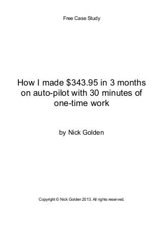 Free Case Study

!
!
!
!
!
!
!
!
!
!
!
!
!
!
!
!
!

How I made $343.95 in 3 months
on auto-pilot with 30 minutes of
one-time work
!
!
by Nick Golden
!
!
!
!
!
!
Copyright © Nick Golden 2013. All rights reserved.
!
!
!

 