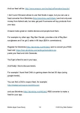 And our feed will be: http://www.amazon.com/rss/tag/coffeemaker/popular/

!
I don’t sure if Amazon allows to use their feeds in apps, but you can use a
feed converter from Skimlinks (http://skimlinks.me/Hh0ahL) and not only earn
money from Admob ads, but also get paid if someone will buy products from
your app.

!
Amazon looks great on mobile devices and people trust them.

!
For example my other app: Ray Ban Fanatic, provides a list of Ray Ban
sunglasses and I’ve got 2 sales in 90 days ($26 in commissions).

!
Register for Skimlinks (http://skimlinks.me/Hh0ahL) and to convert your RSS
feed visit: https://hub.skimlinks.com/settings/tools/skim-rss
paste your feed and click Generate.

!
You’ll get a feed to use in your app.

!
And finally I like to discuss trends.

!
For example I found that Chili’s is gaining steam the last 30 days (using
google trends).

!
You can find a Chili’s coupon feed, for example:
http://dealspl.us/coupon-rss/chilis.com

!
and use Skimlinks (http://skimlinks.me/Hh0ahL) RSS converter to make a
feed for your app.

!
Mobile Apps Case Study

10

© 2013 by Nick Golden

 