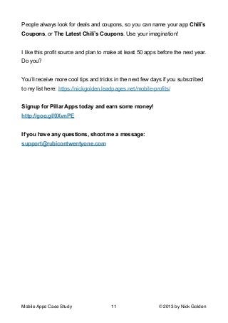 People always look for deals and coupons, so you can name your app Chili’s
Coupons, or The Latest Chili’s Coupons. Use your imagination!

!
I like this profit source and plan to make at least 50 apps before the next year.
Do you? 

!
You’ll receive more cool tips and tricks in the next few days if you subscribed
to my list here: https://nickgolden.leadpages.net/mobile-profits/

!
Signup for Pillar Apps today and earn some money!
http://goo.gl/0XvnPE

!
If you have any questions, shoot me a message:
support@rubicontwentyone.com

Mobile Apps Case Study

11

© 2013 by Nick Golden

 