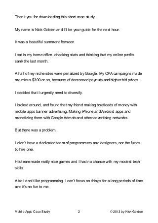 Thank you for downloading this short case study.

!
My name is Nick Golden and I’ll be your guide for the next hour.

!
It was a beautiful summer afternoon.

!
I sat in my home office, checking stats and thinking that my online profits
sank the last month.

!
A half of my niche sites were penalized by Google. My CPA campaigns made
me minus $300 or so, because of decreased payouts and higher bid prices.

!
I decided that I urgently need to diversify.

!
I looked around, and found that my friend making boatloads of money with
mobile apps banner advertising. Making iPhone and Android apps and
monetizing them with Google Admob and other advertising networks.

!
But there was a problem.

!
I didn’t have a dedicated team of programmers and designers, nor the funds
to hire one.

!
His team made really nice games and I had no chance with my modest tech
skills.

!
Also I don’t like programming. I can’t focus on things for a long periods of time
and it’s no fun to me.

!
Mobile Apps Case Study

2

© 2013 by Nick Golden

 