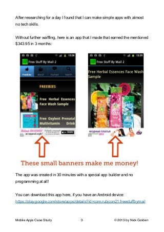 After researching for a day I found that I can make simple apps with almost
no tech skills.

!
Without further waffling, here is an app that I made that earned the mentioned
$343.95 in 3 months:

The app was created in 30 minutes with a special app builder and no
programming at all!

!
You can download this app here, if you have an Android device: 
https://play.google.com/store/apps/details?id=com.rubicon21.freestuffbymail

!
Mobile Apps Case Study

3

© 2013 by Nick Golden

 