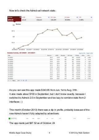 Now let’s check the Admob ad network stats:

!
As you can see this app made $343.95 from Jun, 1st to Aug, 31th.
It also made about $130 in September, but I don’t know exactly, because I
switched to Admob 2.0 in September and too lazy to combine stats from 2
interfaces :-)

!
This month (October 2013) there was a dip in profits, probably because of the
new Admob haven’t fully adapted by advertisers:

The app made just $87.52 as of October, 24

!
Mobile Apps Case Study

4

© 2013 by Nick Golden

 