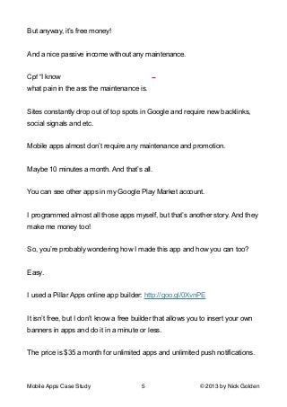 But anyway, it’s free money!

!
And a nice passive income without any maintenance.

!
I know
what pain in the ass the maintenance is.

!
Sites constantly drop out of top spots in Google and require new backlinks,
social signals and etc.

!
Mobile apps almost don’t require any maintenance and promotion.

!
Maybe 10 minutes a month. And that’s all.

!
You can see other apps in my Google Play Market account.

!
I programmed almost all those apps myself, but that’s another story. And they
make me money too!

!
So, you’re probably wondering how I made this app and how you can too?

!
Easy.

!
I used a Pillar Apps online app builder: http://goo.gl/0XvnPE

!
It isn’t free, but I don’t know a free builder that allows you to insert your own
banners in apps and do it in a minute or less.

!
The price is $35 a month for unlimited apps and unlimited push notifications.

!
Mobile Apps Case Study

5

© 2013 by Nick Golden

 