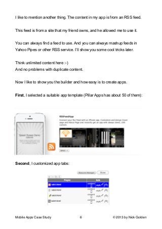 I like to mention another thing. The content in my app is from an RSS feed.

!
This feed is from a site that my friend owns, and he allowed me to use it.

!
You can always find a feed to use. And you can always mashup feeds in
Yahoo Pipes or other RSS service. I’ll show you some cool tricks later.

!
Think unlimited content here :-)
And no problems with duplicate content.

!
Now I like to show you the builder and how easy is to create apps.

!
First, I selected a suitable app template (Pillar Apps has about 50 of them):

!

Second, I customized app tabs:

!
Mobile Apps Case Study

6

© 2013 by Nick Golden

 