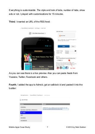 Everything is customizable. The style and look of tabs, number of tabs, show
ads or not. I played with customizations for 15 minutes.

!
Third, I inserted an URL of the RSS feed:

As you can see there is a live preview. Also you can paste feeds from
Youtube, Twitter, Facebook and others.

!
Fourth, I added the app to Admob, got an adblock id and pasted it into the
builder:

Mobile Apps Case Study

7

© 2013 by Nick Golden

 