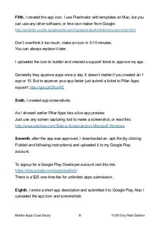 Fifth, I created the app icon. I use Pixelmator with templates on Mac, but you
can use any other software, or free icon maker from Google:
http://android-ui-utils.googlecode.com/hg/asset-studio/dist/icons-launcher.html

!
Don’t overthink it too much, make an icon in 5-10 minutes.
You can always replace it later.

!
I uploaded the icon to builder and created a support ticket to approve my app.

!
Generally they approve apps once a day. It doesn’t matter if you created an 1
app or 10. But to approve your app faster just submit a ticket to Pillar Apps
support: http://goo.gl/0XvnPE

!
Sixth, I created app screenshots.

!
As I showed earlier Pillar Apps has a live app preview.
Just use any screen capturing tool to make a screenshot, or read this:
http://www.wikihow.com/Take-a-Screenshot-in-Microsoft-Windows

!
Seventh, after the app was approved, I downloaded an .apk file (by clicking
Publish and following instructions) and uploaded it to my Google Play
account.

!
To signup for a Google Play Developer account visit this link:
https://play.google.com/apps/publish/
There is a $25 one-time fee for unlimited apps submission.

!
Eighth, I wrote a short app description and submitted it to Google Play. Also I
uploaded the app icon and screenshots.

!
!
Mobile Apps Case Study

8

© 2013 by Nick Golden

 