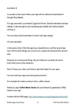 And that’s it!

!
It can take a few hours before your app will be visible and searchable in
Google Play Market.

!
For app promotion I purchased 2 gigs from Fiverr. Social bookmarks and app
ratings. It was enough to see increasing app installs and money started
coming in.

!
You can skip social bookmarks, but don’t skip app ratings!

!
It’s very important.

!
In the same niche, if the first app has a beautiful icon, and the second app
has a 20 five-star ratings, but a so-so icon, people will download the second
app.

!
Because of a social proof thingy. My own behavior is exactly the same.
And I think yours is the same too.

!
Now I’ll show you a few cool tricks to get fresh ideas for your apps.

!
You can build your apps around popular products.

!
For example let’s take a product niche: coffee makers

!
Name you app Coffee Maker Deals and use Amazon to generate an RSS
feed for your app.

!
Amazon official RSS page: http://www.amazon.com/gp/tagging/rss-help.html
Mobile Apps Case Study

9

© 2013 by Nick Golden

 