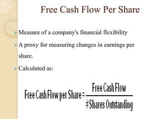 Free Cash Flow Per Share

 Measure   of a company's financial flexibility

 A proxy   for measuring changes in earnings per
 share.

 Calculated   as:
 