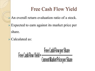 Free Cash Flow Yield
 An   overall return evaluation ratio of a stock.

 Expected   to earn against its market price per
 share.

 Calculated   as:
 