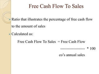 Free Cash Flow To Sales

 Ratio   that illustrates the percentage of free cash flow
 to the amount of sales

 Calculated   as:

     Free Cash Flow To Sales = Free Cash Flow
                                    ------------------- * 100
                                    co’s annual sales
 