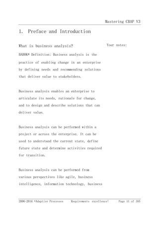 Mastering CBAP V3
2006-2016 ©Adaptive Processes Requirements excellence! Page 11 of 165
1. Preface and Introduction
What is business analysis? Your notes:
BABOK® Definition: Business analysis is the
practice of enabling change in an enterprise
by defining needs and recommending solutions
that deliver value to stakeholders.
Business analysis enables an enterprise to
articulate its needs, rationale for change,
and to design and describe solutions that can
deliver value.
Business analysis can be performed within a
project or across the enterprise. It can be
used to understand the current state, define
future state and determine activities required
for transition.
Business analysis can be performed from
various perspectives like agile, business
intelligence, information technology, business
 
