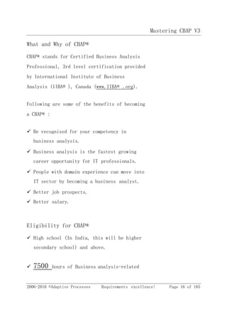 Mastering CBAP V3
2006-2016 ©Adaptive Processes Requirements excellence! Page 16 of 165
What and Why of CBAP®
CBAP® stands for Certified Business Analysis
Professional, 3rd level certification provided
by International Institute of Business
Analysis (IIBA® ), Canada (www.IIBA® .org).
Following are some of the benefits of becoming
a CBAP® :
 Be recognized for your competency in
business analysis.
 Business analysis is the fastest growing
career opportunity for IT professionals.
 People with domain experience can move into
IT sector by becoming a business analyst.
 Better job prospects.
 Better salary.
Eligibility for CBAP®
 High school (In India, this will be higher
secondary school) and above.
 7500 hours of Business analysis-related
 