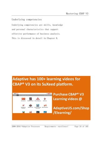 Mastering CBAP V3
2006-2016 ©Adaptive Processes Requirements excellence! Page 24 of 165
Underlying competencies
Underlying competencies are skills, knowledge
and personal characteristics that support
effective performance of business analysis.
This is discussed in detail in Chapter 8.
 
