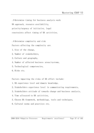 Mastering CBAP V3
2006-2016 ©Adaptive Processes Requirements excellence! Page 37 of 165
.3 Determine timing for business analysis work
BA approach, resource availability,
priority/urgency of initiative, legal
constraints affect timing of BA activities.
.4 Determine complexity and risk
Factors affecting the complexity are
1. Size of the change,
2. Number of stakeholders,
3. Culture and geography,
4. Number of affected business areas/systems,
5. Technological competencies,
6. Risks etc.
Factors impacting the risks of BA effort include:
1. BA experience level and domain knowledge,
2. Stakeholders experience level in communicating requirements,
3. Stakeholders attitude of towards change and business analysis,
4. Time allocated to BA activities,
5. Chosen BA framework, methodology, tools and techniques,
6. Cultural norms and practices etc.
 