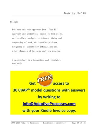 Mastering CBAP V3
2006-2016 ©Adaptive Processes Requirements excellence! Page 38 of 165
Outputs
Business analysis approach identifies BA
approach and activities, specifies team roles,
deliverables, analysis techniques, timing and
sequencing of work, deliverables produced,
frequency of stakeholder interactions and
other elements of business analysis process.
A methodology is a formalized and repeatable
approach.
 