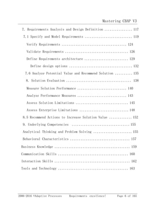 Mastering CBAP V3
2006-2016 ©Adaptive Processes Requirements excellence! Page 6 of 165
7. Requirements Analysis and Design Definition ................117
7.1 Specify and Model Requirements ........................... 119
Verify Requirements ..................................... 124
Validate Requirements .................................... 126
Define Requirements architecture ......................... 129
Define design options .................................... 132
7.6 Analyze Potential Value and Recommend Solution ..........135
8. Solution Evaluation ..................................... 138
Measure Solution Performance ............................ 140
Analyze Performance Measures ............................ 143
Assess Solution Limitations .............................. 145
Assess Enterprise Limitations ............................ 148
8.5 Recommend Actions to Increase Solution Value .............152
9. Underlying Competencies ................................. 155
Analytical Thinking and Problem Solving ......................155
Behavioral Characteristics .................................. 157
Business Knowledge ........................................... 159
Communication Skills ........................................ 160
Interaction Skills ........................................... 162
Tools and Technology ........................................ 163
 