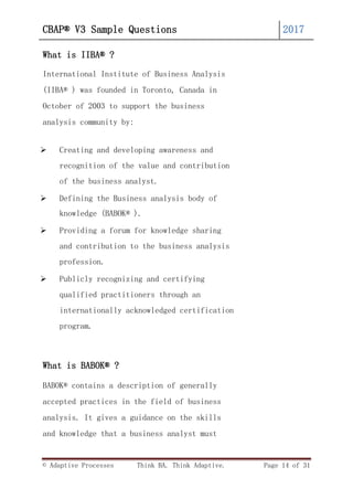 © Adaptive Processes Think BA. Think Adaptive. Page 14 of 31
CBAP® V3 Sample Questions 2017
What is IIBA® ?
International Institute of Business Analysis
(IIBA® ) was founded in Toronto, Canada in
October of 2003 to support the business
analysis community by:
 Creating and developing awareness and
recognition of the value and contribution
of the business analyst.
 Defining the Business analysis body of
knowledge (BABOK® ).
 Providing a forum for knowledge sharing
and contribution to the business analysis
profession.
 Publicly recognizing and certifying
qualified practitioners through an
internationally acknowledged certification
program.
What is BABOK® ?
BABOK® contains a description of generally
accepted practices in the field of business
analysis. It gives a guidance on the skills
and knowledge that a business analyst must
 