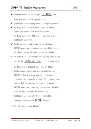 © Adaptive Processes Think BA. Think Adaptive. Page 19 of 31
CBAP® V3 Sample Questions 2017
 Answers need to be as per BABOK® , not
what you may think appropriate.
 Questions are pretty much straight forward.
 No long descriptive questions. However,
there are questions with diagrams.
 No long answers. All questions had single
statement answers.
 Avoid answers which are prescriptive.
BABOK® does not provide any specific level
of rigor to be adopted in any activity.
 Be careful with answers which say something
should be 100% or 0% - It’s very hard
to find such digital options in life.
 Avoid terms which are not mentioned in
BABOK® . Such a term can be technically
correct, for example a specific company may
have a Wok Breakdown System – however
BABOK® does not have any such term. BABOK®
term is Work breakdown structure.
 Multiple options can be technically
correct; choose the BEST option.
 Do not trust long lists.
 