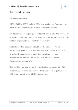 CBAP® V3 Sample Questions 2017
© Adaptive Processes Think BA. Think Adaptive. Page 2 of 31
Copyright notice
All rights reserved.
IIBA®, BABOK®, CBAP®, CCBA®, ECBA® are registered Trademarks of
International Institute of Business Analysis, Canada.
All trademarks of copyrights mentioned herein are the possession
of their respective owners. We make no claim of ownership by the
mention of products that contain these marks.
Contents of this document should not be disclosed to any
unauthorized person. This document may not, in whole or in part,
be reduced, reproduced, stored in a retrieval system,
translated, or transmitted in any form or by any means,
electronic or mechanical.
This publication may be used in assisting aspirants for CBAP®
examination. It does not warrant that use of this publication
will ensure passing the CBAP® examination.
 