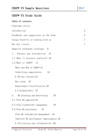 © Adaptive Processes Think BA. Think Adaptive. Page 24 of 31
CBAP® V3 Sample Questions 2017
CBAP® V3 Study Guide
Table of contents
Copyright notice
Introduction 2
Feedbacks and suggestions on the book 2
Unique benefits of working with us 7
Our key clients 7
Adaptive workshops catalogue 8
1. Preface and Introduction 10
1.1 What is business analysis? 10
1.2 What is IIBA®? 13
What and Why of CBAP® 15
Underlying competencies 24
2. BA key concepts 25
Key terms 25
Requirement Classification 26
2.3 Stakeholders 27
3. BA planning and monitoring 29
3.1 Plan BA approach 32
3.2 Plan stakeholder engagement 39
3.3 Plan BA governance 45
Plan BA information management 49
Identify BA performance improvements 56
4. Elicitation and collaboration 60
 