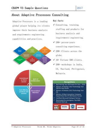 © Adaptive Processes Think BA. Think Adaptive. Page 27 of 31
CBAP® V3 Sample Questions 2017
About Adaptive Processes Consulting
Adaptive Processes is a leading
global player helping its clients
improve their business analysis
and requirements engineering
capabilities and practices.
Key facts
 Consulting, training,
staffing and products for
business analysis and
requirements engineering.
 200+ person-years
consulting experience.
 200+ Clients across the
globe.
 10+ Fortune 500 clients.
 200+ workshops in India,
US, Thailand, Philippines,
Malaysia.
 
