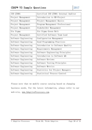 © Adaptive Processes Think BA. Think Adaptive. Page 30 of 31
CBAP® V3 Sample Questions 2017
ISO 27001 Certified ISO 27001 Internal Auditor
Project Management Introduction to MS-Project
Project Management Project Management Basics
Project Management Program Management Professional
Project Management Stakeholder Management
Six Sigma Six Sigma Green Belt
Project Management Certified Software Team Lead
Software Engineering Configuration Management
Software Engineering Good Programming Practices
Software Engineering Introduction to Software Quality
Software Engineering Requirements Management
Software Engineering Software Engineering Principles
Software Engineering Introduction to Software QA
Software Engineering Software Reviews
Software Engineering Software Testing Principles
Software Engineering Software Metrics
Software Engineering Statistics for Project Managers
Software Engineering Statistical Process Control
Please note that we modify course catalog based on changing
business needs. For the latest information, always refer to our
web-site, www.AdaptiveProcesses.com.
 