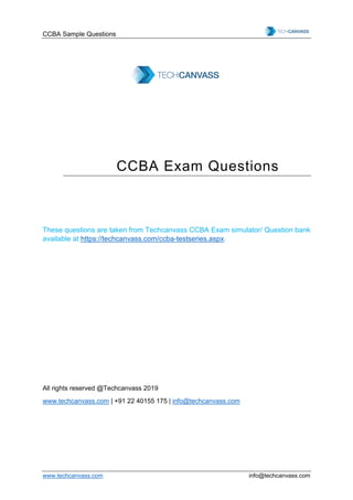 CCBA Sample Questions
www.techcanvass.com info@techcanvass.com
CCBA Exam Questions
These questions are taken from Techcanvass CCBA Exam simulator/ Question bank
available at https://techcanvass.com/ccba-testseries.aspx.
All rights reserved @Techcanvass 2019
www.techcanvass.com | +91 22 40155 175 | info@techcanvass.com
 