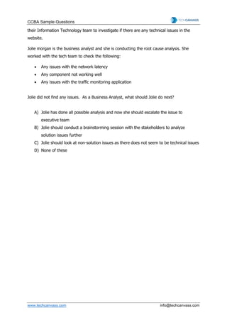 CCBA Sample Questions
www.techcanvass.com info@techcanvass.com
their Information Technology team to investigate if there are any technical issues in the
website.
Jolie morgan is the business analyst and she is conducting the root cause analysis. She
worked with the tech team to check the following:
• Any issues with the network latency
• Any component not working well
• Any issues with the traffic monitoring application
Jolie did not find any issues. As a Business Analyst, what should Jolie do next?
A) Jolie has done all possible analysis and now she should escalate the issue to
executive team
B) Jolie should conduct a brainstorming session with the stakeholders to analyze
solution issues further
C) Jolie should look at non-solution issues as there does not seem to be technical issues
D) None of these
 