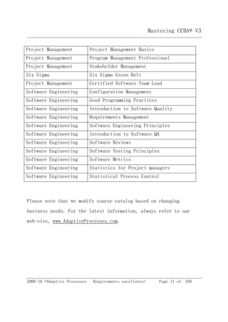 2006-16 ©Adaptive Processes Requirements excellence! Page 11 of 169
Mastering CCBA® V3
Project Management Project Management Basics
Project Management Program Management Professional
Project Management Stakeholder Management
Six Sigma Six Sigma Green Belt
Project Management Certified Software Team Lead
Software Engineering Configuration Management
Software Engineering Good Programming Practices
Software Engineering Introduction to Software Quality
Software Engineering Requirements Management
Software Engineering Software Engineering Principles
Software Engineering Introduction to Software QA
Software Engineering Software Reviews
Software Engineering Software Testing Principles
Software Engineering Software Metrics
Software Engineering Statistics for Project managers
Software Engineering Statistical Process Control
Please note that we modify course catalog based on changing
business needs. For the latest information, always refer to our
web-site, www.AdaptiveProcesses.com.
 