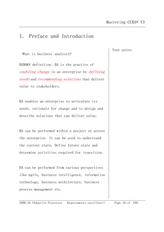 Mastering CCBA® V3
2006-16 ©Adaptive Processes Requirements excellence! Page 10 of 169
1. Preface and Introduction
Your notes:
What is business analysis?
BABOK® definition: BA is the practice of
enabling change in an enterprise by defining
needs and recommending solutions that deliver
value to stakeholders.
BA enables an enterprise to articulate its
needs, rationale for change and to design and
describe solutions that can deliver value.
BA can be performed within a project or across
the enterprise. It can be used to understand
the current state, Define future state and
determine activities required for transition.
BA can be performed from various perspectives
like agile, business intelligence, information
technology, business architecture, business
process management etc.
 