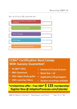 2006-16 ©Adaptive Processes Requirements excellence! Page 12 of 169
Mastering CCBA® V3
Key activities BAs perform are:
Facilitate stakeholder collaboration
Drive change
Devise strategies
Analyze needs and solutions
Understand problems and goals of the
enterprise
 