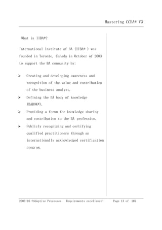 2006-16 ©Adaptive Processes Requirements excellence! Page 13 of 169
Mastering CCBA® V3
What is IIBA®?
International Institute of BA (IIBA® ) was
founded in Toronto, Canada in October of 2003
to support the BA community by:
 Creating and developing awareness and
recognition of the value and contribution
of the business analyst.
 Defining the BA body of knowledge
(BABOK®).
 Providing a forum for knowledge sharing
and contribution to the BA profession.
 Publicly recognizing and certifying
qualified practitioners through an
internationally acknowledged certification
program.
 