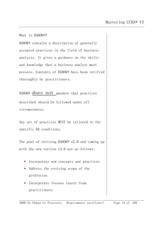 2006-16 ©Adaptive Processes Requirements excellence! Page 14 of 169
Mastering CCBA® V3
What is BABOK®?
BABOK® contains a description of generally
accepted practices in the field of business
analysis. It gives a guidance on the skills
and knowledge that a business analyst must
possess. Contents of BABOK® have been verified
thoroughly by practitioners.
BABOK® does not mandate that practices
described should be followed under all
circumstances.
Any set of practices MUST be tailored to the
specific BA conditions.
The goal of revising BABOK® v2.0 and coming up
with the new version v3.0 are as follows:
 Incorporate new concepts and practices
 Address the evolving scope of the
profession
 Incorporate lessons learnt form
practitioners
 