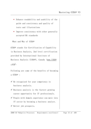 2006-16 ©Adaptive Processes Requirements excellence! Page 15 of 169
Mastering CCBA® V3
 Enhance readability and usability of the
guide and consistency and quality of
texts and illustrations
 Improve consistency with other generally
accepted BA standards
What and Why of CCBA®
CCBA® stands for Certification of Capability
in Business Analysis, 2nd level certification
provided by International Institute of
Business Analysis (IIBA®), Canada (www.IIBA®
.org).
Following are some of the benefits of becoming
a CCBA® :
 Be recognized for your competency in
business analysis.
 Business analysis is the fastest growing
career opportunity for IT professionals.
 People with domain experience can move into
IT sector by becoming a business analyst.
 Better job prospects.
 