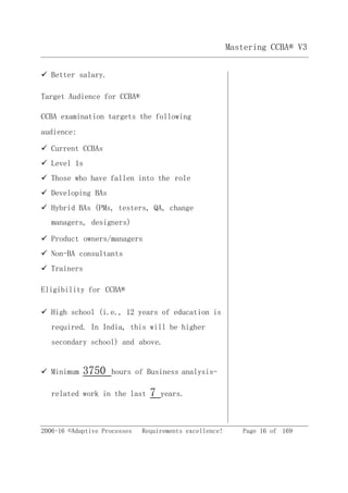 2006-16 ©Adaptive Processes Requirements excellence! Page 16 of 169
Mastering CCBA® V3
 Better salary.
Target Audience for CCBA®
CCBA examination targets the following
audience:
 Current CCBAs
 Level 1s
 Those who have fallen into the role
 Developing BAs
 Hybrid BAs (PMs, testers, QA, change
managers, designers)
 Product owners/managers
 Non-BA consultants
 Trainers
Eligibility for CCBA®
 High school (i.e., 12 years of education is
required. In India, this will be higher
secondary school) and above.
 Minimum 3750 hours of Business analysis-
related work in the last 7 years.
 