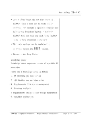 2006-16 ©Adaptive Processes Requirements excellence! Page 21 of 169
Mastering CCBA® V3
 Avoid terms which are not mentioned in
BABOK®. Such a term can be technically
correct, for example a specific company may
have a Wok Breakdown System – however
BABOK® does not have any such term. BABOK®
term is Work breakdown structure.
 Multiple options can be technically
correct; choose the BEST option.
 Do not trust long lists.
Knowledge areas
Knowledge areas represent areas of specific BA
expertise.
There are 6 knowledge area in BABoK:
1. BA planning and monitoring
2. elicitation and collaboration
3. Requirements life cycle management
4. Strategy analysis
5.Requirements analysis and design definition
6. Solution evaluation
 