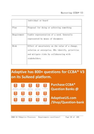 2006-16 ©Adaptive Processes Requirements excellence! Page 26 of 169
Mastering CCBA® V3
individual or board
Plan Proposal for doing or achieving something
Requirement Usable representation of a need. Generally
represented by means of documents
Risk Effect of uncertainty on the value of a change,
solution or enterprise. BAs identify, prioritize
and mitigate risks by collaborating with
stakeholders.
 