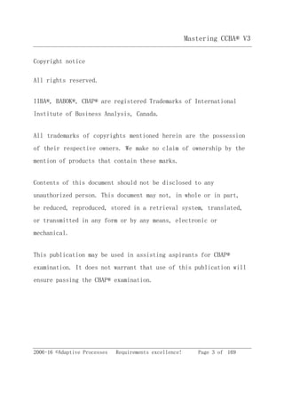 Mastering CCBA® V3
2006-16 ©Adaptive Processes Requirements excellence! Page 3 of 169
Copyright notice
All rights reserved.
IIBA®, BABOK®, CBAP® are registered Trademarks of International
Institute of Business Analysis, Canada.
All trademarks of copyrights mentioned herein are the possession
of their respective owners. We make no claim of ownership by the
mention of products that contain these marks.
Contents of this document should not be disclosed to any
unauthorized person. This document may not, in whole or in part,
be reduced, reproduced, stored in a retrieval system, translated,
or transmitted in any form or by any means, electronic or
mechanical.
This publication may be used in assisting aspirants for CBAP®
examination. It does not warrant that use of this publication will
ensure passing the CBAP® examination.
 