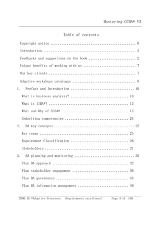 Mastering CCBA® V3
2006-16 ©Adaptive Processes Requirements excellence! Page 5 of 169
Table of contents
Copyright notice ............................................... 0
Introduction ................................................... 2
Feedbacks and suggestions on the book .......................... 2
Unique benefits of working with us ............................. 7
Our key clients ................................................ 7
Adaptive workshops catalogue ................................... 8
1. Preface and Introduction ................................... 10
What is business analysis? ................................ 10
What is IIBA®? ............................................ 13
What and Why of CCBA® ..................................... 15
Underlying competencies ................................... 24
2. BA key concepts ............................................ 25
Key terms ................................................. 25
Requirement Classification ................................ 26
Stakeholders .............................................. 27
3. BA planning and monitoring ................................. 29
Plan BA approach .......................................... 32
Plan stakeholder engagement ............................... 39
Plan BA governance ........................................ 45
Plan BA information management ............................ 49
 